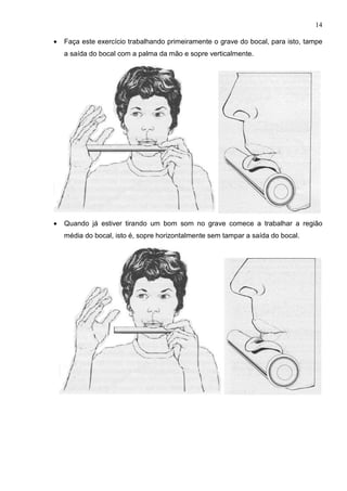 14

•   Faça este exercício trabalhando primeiramente o grave do bocal, para isto, tampe
    a saída do bocal com a palma da mão e sopre verticalmente.




•   Quando já estiver tirando um bom som no grave comece a trabalhar a região
    média do bocal, isto é, sopre horizontalmente sem tampar a saída do bocal.
 