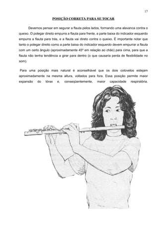 17

                       POSIÇÃO CORRETA PARA SE TOCAR

        Devemos pensar em segurar a flauta pelos lados, formando uma alavanca contra o
queixo. O polegar direito empurra a flauta para frente, a parte baixa do indicador esquerdo
empurra a flauta para trás, e a flauta vai direto contra o queixo. É importante notar que
tanto o polegar direito como a parte baixa do indicador esquerdo devem empurrar a flauta
com um certo ângulo (aproximadamente 45º em relação ao chão) para cima, para que a
flauta não tenha tendência a girar para dentro (o que causaria perda de flexibilidade no
som).

Para uma posição mais natural é aconselhável que os dois cotovelos estejam
aproximadamente na mesma altura, voltados para fora. Essa posição permite maior
expansão     do    tórax   e,   conseqüentemente,      maior    capacidade     respiratória.
 