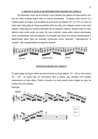 22

           A ARTICULAÇÃO E OS DIFERENTES GOLPES DE LINGUA
      Os diferentes meios de se produzir o som através dos golpes de língua fazem com
que as notas emitidas sejam mais ou menos acentuadas. O ataque mais comum é o
simples golpe de língua, que consiste em pronunciar as sílabas “TU” ou “TE” no inicio de
cada nota. Este golpe de língua possibilita emitir as notas com ataques curtos e com certa
rapidez. Cada ataque é sempre precedido de um pequeno silêncio. Quanto maior for este
silêncio mais curtas serão as notas. No caso contrário, estas serão menos acentuadas,
como se estivessem sob uma ligadura. A produção das notas com essas características é
determinada pelos tipos de emissão conhecidos como “staccato”, “staccatissimo” e
“portato”. São representados da seguinte maneira:




                           O DUPLO GOLPE DE LINGUA


O duplo golpe de língua obtêm-se pronunciando as duas sílabas: TU – KU ou até mesmo
TE – KE , as quais dão um movimento fácil à língua, que repetido com rapidez
proporciona um belo efeito. Porém é preciso de muito estudo para chegar ao grau de
conduzí-los com rapidez.
Exemplo:
 