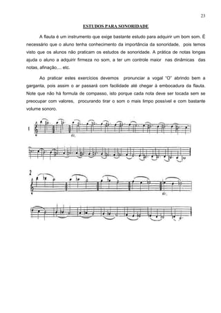 23

                           ESTUDOS PARA SONORIDADE

       A flauta é um instrumento que exige bastante estudo para adquirir um bom som. É
necessário que o aluno tenha conhecimento da importância da sonoridade, pois temos
visto que os alunos não praticam os estudos de sonoridade. A prática de notas longas
ajuda o aluno a adquirir firmeza no som, a ter um controle maior nas dinâmicas das
notas, afinação,... etc.

       Ao praticar estes exercícios devemos    pronunciar a vogal “O” abrindo bem a
garganta, pois assim o ar passará com facilidade até chegar à embocadura da flauta.
Note que não há formula de compasso, isto porque cada nota deve ser tocada sem se
preocupar com valores, procurando tirar o som o mais limpo possível e com bastante
volume sonoro.
 