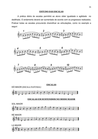 26

                             ESTUDO DAS ESCALAS

      A prática diária de escalas permitirá ao aluno obter igualdade e agilidade   no
dedilhado. O andamento deverá ser aumentado de acordo com os progressos realizados.
Praticar todas as escalas procurando diversificar as articulações, como no exemplo a
seguir:




                                    ESCALAS
DÓ MAIOR (ESCALA NATURAL)




                ESCALAS EM SUSTENIDOS NO MODO MAIOR

SOL MAIOR




RÉ MAIOR




LA MAIOR
 