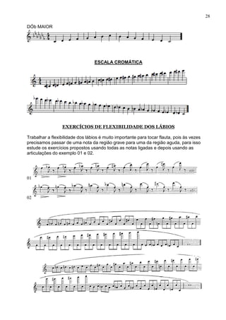 28

DÓb MAIOR




                                  ESCALA CROMÁTICA




                 EXERCÍCIOS DE FLEXIBILIDADE DOS LÁBIOS

Trabalhar a flexibilidade dos lábios é muito importante para tocar flauta, pois às vezes
precisamos passar de uma nota da região grave para uma da região aguda, para isso
estude os exercícios propostos usando todas as notas ligadas e depois usando as
articulações do exemplo 01 e 02.




01



02
 