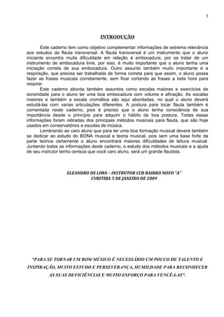 3



                                  INTRODUÇÃO

       Este caderno tem como objetivo complementar informações de extrema relevância
aos estudos da flauta transversal. A flauta transversal é um instrumento que o aluno
iniciante encontra muita dificuldade em relação à embocadura, por se tratar de um
instrumento de embocadura livre, por isso, é muito importante que o aluno tenha uma
iniciação correta de sua embocadura. Outro assunto também muito importante é a
respiração, que precisa ser trabalhada de forma correta para que assim, o aluno possa
fazer as frases musicais corretamente, sem ficar cortando as frases a toda hora para
respirar.
       Este caderno aborda também assuntos como escalas maiores e exercícios de
sonoridade para o aluno ter uma boa embocadura com volume e afinação. As escalas
maiores e também a escala cromática são aqui abordadas, no qual o aluno deverá
estudá-las com varias articulações diferentes. A postura para tocar flauta também é
comentada neste caderno, pois é preciso que o aluno tenha consciência de sua
importância desde o princípio para adquirir o hábito da boa postura. Todas essas
informações foram retiradas dos principais métodos musicais para flauta, que são hoje
usados em conservatórios e escolas de música.
       Lembrando ao caro aluno que para ter uma boa formação musical deverá também
se dedicar ao estudo do BONA musical e teoria musical, pois sem uma base forte da
parte teórica certamente o aluno encontrará maiores dificuldades de leitura musical.
Juntando todas as informações deste caderno, o estudo dos métodos musicais e a ajuda
de seu instrutor tenho certeza que você caro aluno, será um grande flautista.



                  ELEANDRO DE LIMA – INSTRUTOR CCB BAIRRO NOVO “A”
                           CURITIBA 5 DE JANEIRO DE 2009




  “PARA SE TORNAR UM BOM MÚSICO É NECESSÁRIO UM POUCO DE TALENTO E
INSPIRAÇÃO, MUITO ESTUDO E PERSEVERANÇA, HUMILDADE PARA RECONHECER
          AS SUAS DEFICIÊNCIAS E MUITO ESFORÇO PARA VENCÊ-LAS".
 