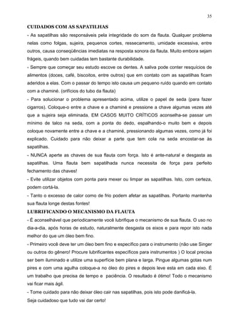 35

CUIDADOS COM AS SAPATILHAS
- As sapatilhas são responsáveis pela integridade do som da flauta. Qualquer problema
nelas como folgas, sujeira, pequenos cortes, ressecamento, umidade excessiva, entre
outros, causa conseqüências imediatas na resposta sonora da flauta. Muito embora sejam
frágeis, quando bem cuidadas tem bastante durabilidade.
- Sempre que começar seu estudo escove os dentes. A saliva pode conter resquícios de
alimentos (doces, café, biscoitos, entre outros) que em contato com as sapatilhas ficam
aderidos a elas. Com o passar do tempo isto causa um pequeno ruído quando em contato
com a chaminé. (orifícios do tubo da flauta)
- Para solucionar o problema apresentado acima, utilize o papel de seda (para fazer
cigarros). Coloque-o entre a chave e a chaminé e pressione a chave algumas vezes até
que a sujeira seja eliminada. EM CASOS MUITO CRÍTICOS aconselha-se passar um
mínimo de talco na seda, com a ponta do dedo, espalhando-o muito bem e depois
coloque novamente entre a chave e a chaminé, pressionando algumas vezes, como já foi
explicado. Cuidado para não deixar a parte que tem cola na seda encostar-se às
sapatilhas.
- NUNCA aperte as chaves de sua flauta com força. Isto é ante-natural e desgasta as
sapatilhas. Uma flauta bem sapatilhada nunca necessita de força para perfeito
fechamento das chaves!
- Evite utilizar objetos com ponta para mexer ou limpar as sapatilhas. Isto, com certeza,
podem cortá-la.
- Tanto o excesso de calor como de frio podem afetar as sapatilhas. Portanto mantenha
sua flauta longe destas fontes!
LUBRIFICANDO O MECANISMO DA FLAUTA
- É aconselhável que periodicamente você lubrifique o mecanismo de sua flauta. O uso no
dia-a-dia, após horas de estudo, naturalmente desgasta os eixos e para repor isto nada
melhor do que um óleo bem fino.
- Primeiro você deve ter um óleo bem fino e específico para o instrumento (não use Singer
ou outros do gênero! Procure lubrificantes específicos para instrumentos ) O local precisa
ser bem iluminado e utilize uma superfície bem plana e larga. Pingue algumas gotas num
pires e com uma agulha coloque-a no óleo do pires e depois leve esta em cada eixo. É
um trabalho que precisa de tempo e paciência. O resultado é ótimo! Todo o mecanismo
vai ficar mais ágil.
- Tome cuidado para não deixar óleo cair nas sapatilhas, pois isto pode danificá-la.
Seja cuidadoso que tudo vai dar certo!
 