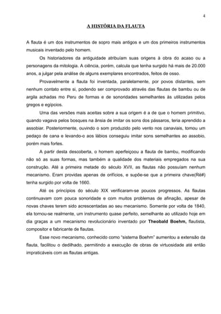 4

                               A HISTÓRIA DA FLAUTA


A flauta é um dos instrumentos de sopro mais antigos e um dos primeiros instrumentos
musicais inventado pelo homem.
      Os historiadores da antiguidade atribuíam suas origens à obra do acaso ou a
personagens da mitologia. A ciência, porém, calcula que tenha surgido há mais de 20.000
anos, a julgar pela análise de alguns exemplares encontrados, feitos de osso.
      Provavelmente a flauta foi inventada, paralelamente, por povos distantes, sem
nenhum contato entre si, podendo ser comprovado através das flautas de bambu ou de
argila achadas mo Peru de formas e de sonoridades semelhantes às utilizadas pelos
gregos e egípcios.
      Uma das versões mais aceitas sobre a sua origem é a de que o homem primitivo,
quando vagava pelos bosques na ânsia de imitar os sons dos pássaros, teria aprendido a
assobiar. Posteriormente, ouvindo o som produzido pelo vento nos canaviais, tomou um
pedaço de cana e levando-o aos lábios conseguiu imitar sons semelhantes ao assobio,
porém mais fortes.
      A partir desta descoberta, o homem aperfeiçoou a flauta de bambu, modificando
não só as suas formas, mas também a qualidade dos materiais empregados na sua
construção. Até a primeira metade do século XVII, as flautas não possuíam nenhum
mecanismo. Eram providas apenas de orifícios, e supõe-se que a primeira chave(Ré#)
tenha surgido por volta de 1660.
      Até os princípios do século XIX verificaram-se poucos progressos. As flautas
continuavam com pouca sonoridade e com muitos problemas de afinação, apesar de
novas chaves terem sido acrescentadas ao seu mecanismo. Somente por volta de 1840,
ela tornou-se realmente, um instrumento quase perfeito, semelhante ao utilizado hoje em
dia graças a um mecanismo revolucionário inventado por Theobald Boehm, flautista,
compositor e fabricante de flautas.
      Esse novo mecanismo, conhecido como “sistema Boehm” aumentou a extensão da
flauta, facilitou o dedilhado, permitindo a execução de obras de virtuosidade até então
impraticáveis com as flautas antigas.
 