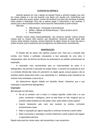 6

                                  O INICIO NA MÚSICA

       Quando aparece em nós o desejo de estudar Flauta a primeira imagem que vem
em nossa cabeça é a de nós tocando uma flauta com aquele som maravilhoso que
agrada a todos que ouvem, porém, muitos não lembram que para isto acontecer é preciso
muito estudo e dedicação. Pois não é apenas pegar o instrumento e sair tocando, é
preciso que o aluno estude também outros assuntos relacionados à parte musical.
       São eles:
                  • ABC Musical – Introdução à teoria Musical
                  • BONA – Método de Divisão Musical – Clave de Sol e de Fá
                  • Teoria Musical

       Estudar música exige responsabilidades, não devemos estudar música porque
nossos pais ou nossos avôs querem que estudemos. Devemos adquirir gosto pela
música, pelos estudos musicais, sempre dispondo de algum tempo do nosso dia para a
prática musical, pois é praticando que conseguimos nos desenvolver musicalmente.


                                     RESPIRAÇÃO
      O simples fato de soprar não significa produzir som. Para que a emissão seja
correta, com fluidez e perfeição necessárias à boa execução de uma obra, é
indispensável, além do domínio da técnica da embocadura um perfeito conhecimento da
respiração.
      A respiração mais recomendada para os instrumentistas de sopro é a
diafragmática. Ela permite a execução de longas frases, o aumento da amplitude do som
e a emissão afinada das notas em pianíssimo na região aguda, porque graças a ela os
pulmões podem desenvolver toda a sua capacidade e o diafragma pode impulsionar de
maneira mais controlada a coluna de ar.
      Se observarmos alguém deitado em decúbito dorsal, notaremos que a sua
respiração é naturalmente diafragmática.
Inspiração:
A) Inspiração em três fases.
      •   De pé ou sentado, com o busto e a cabeça erguidos, exalar todo o ar que
          puder, contraindo o diafragma, como se este fosse um fole. Imaginar que os
          pulmões estão divididos em três partes: base, parte média e parte superior.
      •   Inspirar   lentamente   pelo    nariz   sem   levantar   os   ombros,   enchendo
          primeiramente a base.
      •   Deter a inspiração por alguns segundos e continuar enchendo a parte média.
      •   Deter novamente a inspiração e encher finalmente a parte superior até esgotar
          a capacidade pulmonar.
Repetir este exercício várias vezes, até conscientizar o seu mecanismo.
 