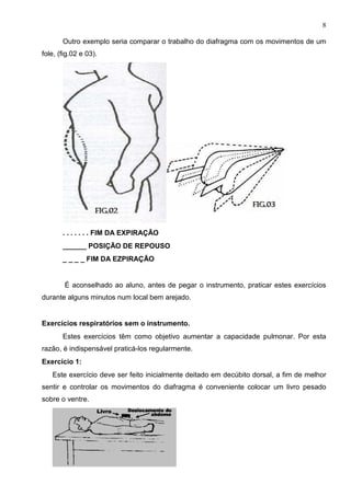 8

       Outro exemplo seria comparar o trabalho do diafragma com os movimentos de um
fole, (fig.02 e 03).




       . . . . . . . FIM DA EXPIRAÇÃO
       ______ POSIÇÃO DE REPOUSO
       _ _ _ _ FIM DA EZPIRAÇÃO


        É aconselhado ao aluno, antes de pegar o instrumento, praticar estes exercícios
durante alguns minutos num local bem arejado.


Exercícios respiratórios sem o instrumento.
       Estes exercícios têm como objetivo aumentar a capacidade pulmonar. Por esta
razão, é indispensável praticá-los regularmente.
Exercício 1:
   Este exercício deve ser feito inicialmente deitado em decúbito dorsal, a fim de melhor
sentir e controlar os movimentos do diafragma é conveniente colocar um livro pesado
sobre o ventre.
 