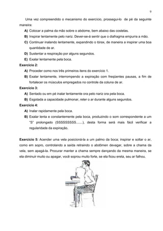 9

    Uma vez compreendido o mecanismo do exercício, prossegui-lo de pé da seguinte
maneira:
   A) Colocar a palma da mão sobre o abdome, bem abaixo das costelas.
   B) Inspirar lentamente pelo nariz. Dever-se-á sentir que o diafragma empurra a mão.
   C) Continuar inalando lentamente, expandindo o tórax, de maneira a inspirar uma boa
      quantidade de ar.
   D) Sustentar a respiração por alguns segundos.
   E) Exalar lentamente pela boca.
Exercício 2:
   A) Proceder como nos três primeiros itens do exercício 1.
   B) Exalar lentamente, interrompendo a expiração com freqüentes pausas, a fim de
      fortalecer os músculos empregados no controle da coluna de ar.
Exercício 3:
   A) Sentado ou em pé inalar lentamente ora pelo nariz ora pela boca.
   B) Esgotada a capacidade pulmonar, reter o ar durante alguns segundos.
Exercício 4:
   A) Inalar rapidamente pela boca.
   B) Exalar lenta e constantemente pela boca, produzindo o som correspondente a um
      “S” prolongado (SSSSSSSSS.......), desta forma será mais fácil verificar a
      regularidade da expiração.


Exercício 5: Acender uma vela posicioná-la a um palmo da boca; inspirar e soltar o ar,
como em sopro, controlando a saída retraindo o abdômen devagar, sobre a chama da
vela, sem apagá-la. Procurar manter a chama sempre dançando da mesma maneira, se
ela diminuir muito ou apagar, você soprou muito forte, se ela ficou ereta, seu ar falhou.
 