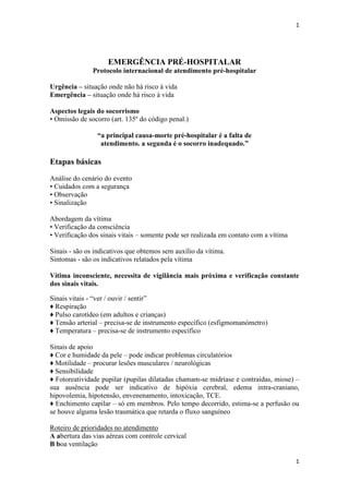 1

EMERGÊNCIA PRÉ-HOSPITALAR
Protocolo internacional de atendimento pré-hospitalar
Urgência – situação onde não há risco à vida
Emergência – situação onde há risco à vida
Aspectos legais do socorrismo
• Omissão de socorro (art. 135º do código penal.)
“a principal causa-morte pré-hospitalar é a falta de
atendimento. a segunda é o socorro inadequado.”

Etapas básicas
Análise do cenário do evento
• Cuidados com a segurança
• Observação
• Sinalização
Abordagem da vítima
• Verificação da consciência
• Verificação dos sinais vitais – somente pode ser realizada em contato com a vítima
Sinais - são os indicativos que obtemos sem auxílio da vítima.
Sintomas - são os indicativos relatados pela vítima
Vítima inconsciente, necessita de vigilância mais próxima e verificação constante
dos sinais vitais.
Sinais vitais - “ver / ouvir / sentir”
♦ Respiração
♦ Pulso carotídeo (em adultos e crianças)
♦ Tensão arterial – precisa-se de instrumento específico (esfigmomanómetro)
♦ Temperatura – precisa-se de instrumento específico
Sinais de apoio
♦ Cor e humidade da pele – pode indicar problemas circulatórios
♦ Motilidade – procurar lesões musculares / neurológicas
♦ Sensibilidade
♦ Fotoreatividade pupilar (pupilas dilatadas chamam-se midríase e contraídas, miose) –
sua ausência pode ser indicativo de hipóxia cerebral, edema intra-craniano,
hipovolemia, hipotensão, envenenamento, intoxicação, TCE.
♦ Enchimento capilar – só em membros. Pelo tempo decorrido, estima-se a perfusão ou
se houve alguma lesão traumática que retarda o fluxo sanguíneo
Roteiro de prioridades no atendimento
A abertura das vias aéreas com controle cervical
B boa ventilação
1

 