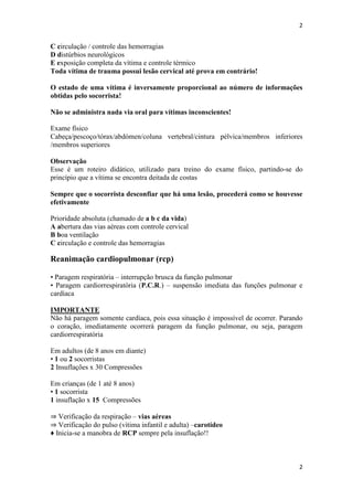 2

C circulação / controle das hemorragias
D distúrbios neurológicos
E exposição completa da vítima e controle térmico
Toda vítima de trauma possui lesão cervical até prova em contrário!
O estado de uma vítima é inversamente proporcional ao número de informações
obtidas pelo socorrista!
Não se administra nada via oral para vítimas inconscientes!
Exame físico
Cabeça/pescoço/tórax/abdómen/coluna vertebral/cintura pélvica/membros inferiores
/membros superiores
Observação
Esse é um roteiro didático, utilizado para treino do exame físico, partindo-se do
princípio que a vítima se encontra deitada de costas
Sempre que o socorrista desconfiar que há uma lesão, procederá como se houvesse
efetivamente
Prioridade absoluta (chamado de a b c da vida)
A abertura das vias aéreas com controle cervical
B boa ventilação
C circulação e controle das hemorragias

Reanimação cardiopulmonar (rcp)
• Paragem respiratória – interrupção brusca da função pulmonar
• Paragem cardiorrespiratória (P.C.R.) – suspensão imediata das funções pulmonar e
cardíaca
IMPORTANTE
Não há paragem somente cardíaca, pois essa situação é impossível de ocorrer. Parando
o coração, imediatamente ocorrerá paragem da função pulmonar, ou seja, paragem
cardiorrespiratória
Em adultos (de 8 anos em diante)
• 1 ou 2 socorristas
2 Insuflações x 30 Compressões
Em crianças (de 1 até 8 anos)
• 1 socorrista
1 insuflação x 15 Compressões
⇒ Verificação da respiração – vias aéreas
⇒ Verificação do pulso (vítima infantil e adulta) –carotídeo
♦ Inicia-se a manobra de RCP sempre pela insuflação!!

2

 