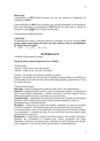 3

Observação
Complicações na RCP (podem ocorrer mas não são indicativos obrigatórios de
interrupção da RCP)
Contra-indicações da RCP (são as situações que, quando encontradas, já são indicativos
para a não realização do procedimento de RCP, porém, em certos casos, a decisão de
continuar ou parar NÃO ficará a critério do socorrista)
♦ Surgimento de rigidez cadavérica
ATENÇÃO
Na abordagem da vítima, verificamos primeiro a respiração. Se ausente iniciamos RCP
porque quanto mais tempo estivermos sem agir, menores serão as probabilidades
de sobrevivência da vítima
1` → 98%
5` → 25%
10` → 1%

HEMORRAGIAS
• Definição: perda aguda de sangue
Em geral, todas as hemorragias devem ser contidas
• Classificação:
Venosas - sangue mais escuro, que escorre.
Arteriais - sangue de cor viva, que sai em jatos.
Externas - são aquelas com origem na superfície corporal.
Internas - são aquelas que não ocorrem na superfície corporal podem ser divididas em
exteriorizadas ou não exteriorizadas. São exteriorizadas quando o sangramento é visível
no exterior do corpo
• Internas exteriorizadas
Otorragia – Saída de sangue pelo conduto da orelha. Não se faz tamponamento.
Epistaxis – sangramento pelas narinas. Fazemos compressão manual e, ao contrário do
que era preconizado antigamente, a cabeça posiciona-se da forma normal. Pode-se
utilizar gelo juntamente com a compressão nos casos de trauma. .
Estomatorragia – sangramento proveniente da cavidade oral, incluindo as hemorragias
dentárias. Usamos roletes de gaze sobre a lesão, fazendo compressão, similar ao
Procedimento que os dentistas utilizam.
Hemoptise – sangramento de origem do aparelho respiratório, em geral dos pulmões
e/ou árvore brônquica. Não utilizamos gelo nesse tipo de hemorragia. Posicionamos
A vítima recostada e calma. Esse sangramento tem característica de coloração vermelha
viva, espumante e é expelido por tosse. Em caso da vítima ficar inconsciente, adotar
posição lateral de segurança.
Hematemese – sangramento originário do sistema digestivo alto (esófago, estômago e
duodeno), que normalmente se manifesta por vómito, juntamente com restos
alimentares. Costuma ter coloração escura como bôrra de café. Utilizamos saco de gelo
sobre o epigástro, e, em casos de vómito, posicionamos a vítima lateralizada.

3

 