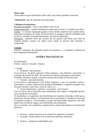 4

Observação
Nunca utiliza-se gelo diretamente sobre a pele, nem sobre a genitália e mucosas!
• Hemostasia: ação de contenção das hemorragias
• Métodos de hemostasia:
Elevação do membro – usa-se a gravidade a nosso favor
Compressão direta – também chamada de compressão no local, é o método mais eficaz.
Garrote – é o recurso empregado quando os dois métodos anteriores não surtiram efeito.
utilizamos um pedaço de tecido, fita de borracha ou qualquer material semelhante para
envolver o membro, apertando firmemente, até cessar a hemorragia.
Torniquete - podemos dizer que consiste em um garrote mais firme, pois além do
material anterior, usamos um objeto como caneta ou graveto para aumentar a
compressão.
Cuidado
Garrote e torniquete são aplicados apenas em membros, e o torniquete é preferencial
para amputações traumáticas!

LESÕES TRAUMÁTICAS
♦ Classificação:
Feridas / entorses / luxações / fraturas
1 - Feridas
 Perfurante - (por pressão)
Características: em geral, apresenta orifício pequeno, o que dificulta a antissepsia e a
avaliação da extensão da lesão. São causados por objetos pontiagudos como pregos,
Tachinhas, furadores de gelo, e podemos encontrá-los fixados no local da lesào.
 Cortante - (por deslizamento)
Características: apresentam-se com bordos regulares, o que em princípio facilita a
cicatrização e a sutura. Podem possuir grande profundidade e os agentes causadores são,
Em geral, lâminas, como facas, cacos de vidros, etc...
 Contusa (hematoma / equimose / escoriação) – (por trauma)
Características: são os ferimentos que normalmente não rompem a integridade da pele,
com exceção das escoriações.
Os hematomas e as equimoses são identificadas por manchas arroxeadas, sendo que as
equimoses são mais difusas e os hematomas mais concentrados. Considera-se que todas
as manchas azuladas e / ou arroxeadas no corpo são denominadas equimoses, mas onde
puder haver recolha de sangue, será classificado como hematoma .
Já as escoriações, são superficiais, sangram pouco, porém apresentam-se extremamente
dolorosas
 Entorses – perda momentanea de contato das superfícies articulares
 Luxações – perda definitiva de contato das superfícies articulares
 Fraturas – solução de continuidade óssea

4

 