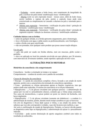 5

- Fechadas – ocorre apenas a lesão óssea, sem rompimento da integridade da
pele. (verificar do pulso distal /estabilização óssea / imobilização)
- Abertas (com ou sem exposição óssea) – nesses casos, além da lesão óssea,
ocorre também a ruptura da pele, porém a espícula óssea pode estar
exteriorizada ou simplesmente ter causado a abertura na pele e retornado para o
interior.
 Abertas sem exposição – hemostasia / verificação do pulso distal / proteção do
ferimento / estabilização óssea / imobilização
 Abertas com exposição - hemostasia / verificação do pulso distal / proteção do
segmento exposto / redução (se dominar a técnica) / imobilização cuidadosa
Cuidados básicos com as feridas
→ antes de qualquer atitude, se a ferida apresenta sangramento, pare a hemorragia.
→ lave o ferimento com água e sabão neutro ou preferencialmente, soro fisiológico.
→ cubra a ferida com gaze esterilizada.
→ não use pomadas, nem qualquer outro produto que possa causar reação alérgica.
Uso do gelo
→ gelo não pode ser usado em feridas abertas, nem em mucosas, globo ocular e
genitália.
→ deve ser aplicado no local da contusão envolvido em saco plástico, por 20 minutos,
com intervalos de 20 minutos também, sendo repetida a aplicação até três vezes.

ALTERAÇÕES PSICO-MOTORAS
Distúrbios da consciência e do comportamento
Consciência – lucidez e orientação no tempo e no espaço
Comportamento – conduta de acordo com o padrão da sociedade
Causas de alterações da consciência
• Síncope - é a perda da consciência completa e breve, levando a um estado de morte
aparente, porém com a característica da retomada de consciência espontânea.
• Coma – geralmente as vítimas apresentam apenas as funções vegetativas, mas que
podem ainda estar reduzidas. O retorno da consciência só se dá por tratamento.
• Hipoglicemia – ↓ % de glicose circulante (em qualquer pessoa) - a administração de
açúcar por via oral é o procedimento clássico, contanto que a vítima esteja consciente.
Nos casos de inconsciência, o açúcar poderá ser posto no interior da bochecha, sem
haver deglutição.
• Hiperglicemia – ↑ % de glicose circulante (somente em diabéticos) - a conduta é a
administração de insulina, porém, durante muito tempo acreditou-se que se houvesse
Um erro de diagnóstico e fosse dado açúcar à vítima, o seu estado iria piorar. Hoje
sabemos que isso não corresponde à verdade, e que não há piora nem melhora, o que
Até seria a confirmação do estado de hiperglicemia. Portanto, se houver dúvida quanto
ao diagnóstico entre hipo ou hiperglicemia, a administração de açúcar é o procedimento
indicado.
• Convulsão – pode ocorrer diminuição de aporte sanguíneo cerebral com todos os
resultados já conhecidos.

5

 