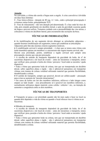 6

Atenção
Na convulsão, a vítima não enrola a língua nem a engole. A crise convulsiva é dividida
em duas fases distintas:
1 - Fase tónico-clónica - duração de 40 seg. A 1 min., onde a principal preocupação é
evitarmos outras lesões, principalmente TCE.
2 - Fase de relaxamento - não tem duração pré-determinada. É a fase onde há risco de
vida, pois estando geralmente em decúbito dorsal, a ação da gravidade ocasiona queda
da língua e provoca asfixia. Tomamos cuidado com a permeabilidade das vias aéreas, e
colocamos a vítima em decúbuto lateral, para escoamento das secreções da boca.

TÉCNICAS DE IMOBILIZAÇÕES
♦ As imobilizações de um segmento devem abranger as articulações adjacentes –
quando fazemos imobilização em segmentos, temos que estabilizar as articulações
Adjacentes pelo fato das mesmas criarem segmentos instáveis.
♦ A estabilização cervical é sempre prioridade – é claro que se temos uma vítima com
lesão traumática apenas em membros e o mecanismo não sugere trauma cervical, não
Haverá essa prioridade, porém, estabilizar a região cervical será sempre uma
preocupação, mesmo que seja por precaução.
• A escolha do método de transporte dependerá da gravidade da lesão, do nº de
socorristas disponíveis e do local do evento – antes de iniciarmos o transporte, temos
que verificar: peso, posição e lesões da vítima / percurso / local onde se encontra / ajuda
disponível.
• Toda a vítima que apresentar lesão de coluna, tem que ser transportada em decúbito
dorsal, sobre superfície plana e rígida – não é admissível pensarmos em transportar
vítimas com trauma de coluna vertebral utilizando material que permita flexibilidade,
destabilizando a coluna.
♦ O sentido do transporte, sempre que possível, deverá ser céfalo-caudal – precaução
para evitar-se aumento da “pressão intracraniana”.
• Em casos de lesões em um dos membros inferiores, utiliza-se o lado íntegro como
amparo ao lado lesado – esse procedimento só é possível nos membros inferiores, e,
normalmente utilizamos algum material, como colcha / cobertor / etc., na intenção de
aumentar a congruência entre os dois membros.

TÉCNICAS DE TRANSPORTES
♦ Transporte só passa a ser prioridade quando não há mais nada à fazer no local ou
quando dele depender a vida da vítima ou quando o local oferecer risco à vítima ou ao
Socorrista
♦ Métodos de transporte.
• A escolha do método de transporte dependerá da gravidade da lesão, do nº de
socorristas disponíveis e do local do evento – antes de iniciarmos o transporte, temos
que verificar: peso, posição e lesões da vítima / percurso / local onde se encontra / ajuda
disponível.
• Toda a vítima que apresentar lesão na coluna, tem que ser transportada em decúbito
dorsal, sobre superfície plana e rígida – não é admissível pensarmos em transportar
vítimas com trauma da coluna vertebral utilizando material que permita flexibilidade,
destabilizando a coluna.

6

 