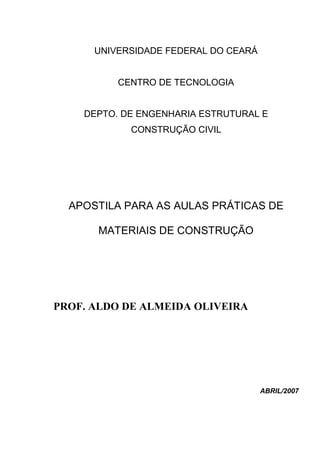 UNIVERSIDADE FEDERAL DO CEARÁ 
CENTRO DE TECNOLOGIA 
DEPTO. DE ENGENHARIA ESTRUTURAL E CONSTRUÇÃO CIVIL 
APOSTILA PARA AS AULAS PRÁTICAS DE MATERIAIS DE CONSTRUÇÃO 
PROF. ALDO DE ALMEIDA OLIVEIRA 
ABRIL/2007 
 