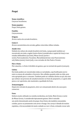 25
Pequi
Nome cientifico:
Caryocar brasiliense.
Nome popular:
Pequi, fruto goiano.
Família:
Caryocaraceae.
Origem:
Árvore nativa do cerrado brasileiro.
Como é:
Árvore característica do cerrado, galhos retorcidos, folhas veludas.
Aonde vive:
Símbolo da cultura do estado brasileiro de Goiás, o pequi pode também ser
encontrado em toda a região Centro-Oeste (considerada a capital da fruta) e nos
estados deRondônia (ao leste), Minas Gerais (norte e
oeste), Pará (sudoeste), Tocantins, Maranhão(extremo sul), Piauí (extremo
sul), Bahia (oeste), Ceará (sul), e nos cerrados de São Paulo e Paraná.
Flor e fruto:
Flor amarela, e o fruto é dividido em gomos, que no normal são quatro (caroços).
Coleta:
Em Goiás podem ser encontradas todas as variedades, cuja frutificação ocorre
entre os meses de setembro e fevereiro. São colhidos quando estão no chão, pois
esta apropiada para o consumo. Tambem pode ser colhidos diretos no pé, mas tem
que utilizar um processo de amadurecimento no fruto do pequizeiro, e o gosto dele
passa a ser apertento, não mantendo a qualidade do fruto.
Armazenagem:
Depois de retirado do pequizeiro, deve ser armazenado dentro da casca para
conservar.
Usos:
Embora muito utilizado na cozinha nordestina, em Goiás, Mato Grosso e norte
de Minas Gerais, é considerado tipicamente goiano. Dele é extraído
um azeite denominado azeite de pequi. Seus frutos são também consumidos
cozidos, puros ou juntamente com arroz e frango. Seu caroço é dotado de muitos
espinhos, e há necessidade de muito cuidado ao roer o fruto, evitando cravar nele
 