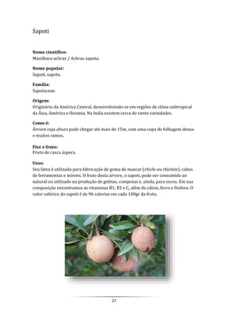 27
Sapoti
Nome cientifico:
Manilkara achras / Achras zapota.
Nome popular:
Sapoti, sapota.
Família:
Sapotaceae.
Origem:
Originário da América Central, desenvolvendo-se em regiões de clima subtropical
da Ásia, América e Oceania. Na índia existem cerca de vente variedades.
Como é:
Árvore cuja altura pode chegar até mais de 15m, com uma copa de folhagem densa
e muitos ramos.
Flor e fruto:
Fruto de casca áspera.
Usos:
Seu látex é utilizado para fabricação de goma de mascar (chicle ou chiclete), cabos
de ferramentas e móveis. O fruto desta árvore, o sapoti, pode ser consumido ao
natural ou utilizado na produção de geléias, compotas e, ainda, para sucos. Em sua
composição encontramos as vitaminas B1, B2 e C, além de cálcio, ferro e fósforo. O
valor calórico do sapoti é de 96 calorias em cada 100gr da fruta.
 