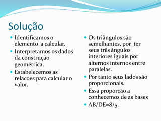 Solução
 Identificamos o
elemento a calcular.
 Interpretamos os dados
da construção
geométrica.
 Estabelecemos as
relacoes para calcular o
valor.
 Os triângulos são
semelhantes, por ter
seus três ângulos
interiores iguais por
alternos internos entre
paralelas.
 Por tanto seus lados são
proporcionais.
 Essa proporção a
conhecemos de as bases
 AB/DE=8/5.
 