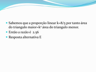  Sabemos que a proporção linear k=8/5 por tanto área
do triangulo maior=k2 área do triangulo menor.
 Então a razão é 2.56
 Resposta alternativa E
 