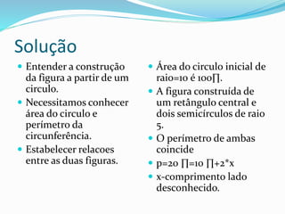 Solução
 Entender a construção
da figura a partir de um
circulo.
 Necessitamos conhecer
área do circulo e
perímetro da
circunferência.
 Estabelecer relacoes
entre as duas figuras.
 Área do circulo inicial de
raio=10 é 100∏.
 A figura construída de
um retângulo central e
dois semicírculos de raio
5.
 O perímetro de ambas
coincide
 p=20 ∏=10 ∏+2*x
 x-comprimento lado
desconhecido.
 