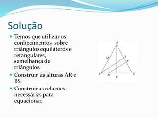 Solução
 Temos que utilizar os
conhecimentos sobre
triângulos equiláteros e
retangulares,
semelhança de
triângulos.
 Construir as alturas AR e
BS
 Construir as relacoes
necessárias para
equacionar.
 
