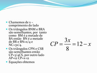  Chamemos de x –
comprimento do lado
 Os triângulos BNM e BRA
são semelhantes, por tanto
como BM é a metade de
BA então BN é a metade
de BR e BN=x/4 e
NC=3x/4.
 Os triângulos CPN e CSB
são semelhantes então
CP=3/4CS, por outro lado
AP=12 CP=x-12
 Equações obtemos
3
12
8
x
CP x  
 