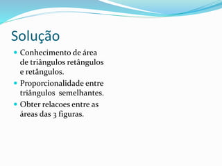 Solução
 Conhecimento de área
de triângulos retângulos
e retângulos.
 Proporcionalidade entre
triângulos semelhantes.
 Obter relacoes entre as
áreas das 3 figuras.
 
