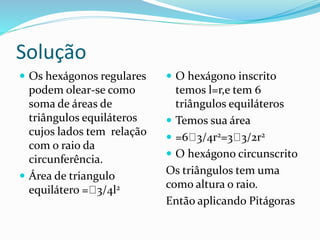Solução
 Os hexágonos regulares
podem olear-se como
soma de áreas de
triângulos equiláteros
cujos lados tem relação
com o raio da
circunferência.
 Área de triangulo
equilátero = 3/4l2
 O hexágono inscrito
temos l=r,e tem 6
triângulos equiláteros
 Temos sua área
 =6 3/4r2=3 3/2r2
 O hexágono circunscrito
Os triângulos tem uma
como altura o raio.
Então aplicando Pitágoras
 