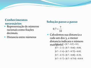 Conhecimentos
necessários
Solução passo a passo
 Representação de números
racionais como frações
decimais.
 Distancia entre números
 Calculemos sua distancia a
cada um dos 5, a menor
distancia indicara o número
mais perto.
10
7
7.0 
0.7 1/ 2 0.7 0.5 0.2,
0.7 2/3 0.7 0.66 0.04,
0.7 3/ 4 0.7 0.75 0.05,
0.7 4/5 0.7 0.80 0.10,
0.7 5/ 7 0.7 0.714 0.014
   
   
   
   
   
 