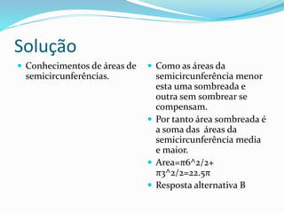 Solução
 Conhecimentos de áreas de
semicircunferências.
 Como as áreas da
semicircunferência menor
esta uma sombreada e
outra sem sombrear se
compensam.
 Por tanto área sombreada é
a soma das áreas da
semicircunferência media
e maior.
 Area=π6^2/2+
π3^2/2=22.5π
 Resposta alternativa B
 