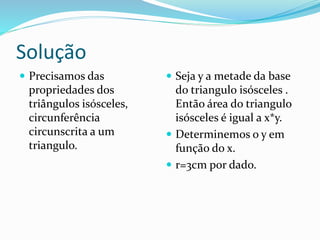 Solução
 Precisamos das
propriedades dos
triângulos isósceles,
circunferência
circunscrita a um
triangulo.
 Seja y a metade da base
do triangulo isósceles .
Então área do triangulo
isósceles é igual a x*y.
 Determinemos o y em
função do x.
 r=3cm por dado.
 