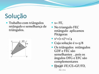 Solução
 Trabalho com triângulos
retângulo e semelhança de
triângulos.
 x= FE,
 No triangulo FEC
retângulo aplicamos
Pitágoras
 x2=(1-x)2+1/4
 Cuja solução é x=5/8
 Os triângulos retângulos
GDF e FEC são
semelhantes , pois os
ângulos DFG e EFC são
complementares
 Então FE/CE=GF/FD,5/8
3/8 1/ 2
5/ 6
FG
FG


 
