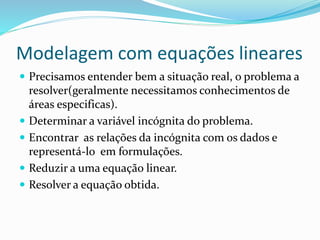 Modelagem com equações lineares
 Precisamos entender bem a situação real, o problema a
resolver(geralmente necessitamos conhecimentos de
áreas especificas).
 Determinar a variável incógnita do problema.
 Encontrar as relações da incógnita com os dados e
representá-lo em formulações.
 Reduzir a uma equação linear.
 Resolver a equação obtida.
 