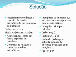 Solução
 Necessitamos conhecer o
conceito de media
aritmética de um conjunto
de números.
Dados x1,x2,…xn
Media A=(x1+x2+…+xn)/n
 As incógnitas estão em
forma explicita no
problema.
 Construir as relações a
traves das medias
aritméticas.
 Incógnitas os números a,b
e c, relacionam-se por suas
medias aritméticas.
 Incógnita principal a
calcular c.
 (a+b)/2=17 (i)
 (a+b+c)/3=15(ii)
 Isolando (a+b)=34 e
substituindo em (ii)
obtemos a equação com
relação a c.
 (34+c)/3=15
 