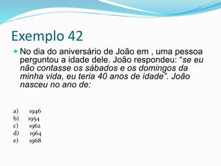 Exemplo 42
 No dia do aniversário de João em , uma pessoa
perguntou a idade dele. João respondeu: “se eu
não contasse os sábados e os domingos da
minha vida, eu teria 40 anos de idade”. João
nasceu no ano de:
a) 1946
b) 1954
c) 1962
d) 1964
e) 1968
 