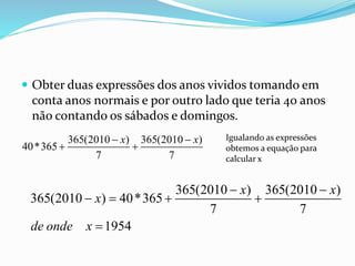  Obter duas expressões dos anos vividos tomando em
conta anos normais e por outro lado que teria 40 anos
não contando os sábados e domingos.
365(2010 ) 365(2010 )
40*365
7 7
x x 
 
Igualando as expressões
obtemos a equação para
calcular x
365(2010 ) 365(2010 )
365(2010 ) 40*365
7 7
1954
x x
x
de onde x
 
   

 