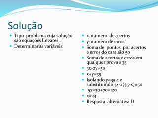 Solução
 Tipo problema cuja solução
são equações lineares .
 Determinar as variáveis.
 x-número de acertos
 y-número de erros
 Soma de pontos por acertos
e erros do cara são 50
 Soma de acertos e erros em
qualquer prova é 35
 3x-2y=50
 x+y=35
 Isolando y=35-x e
substituindo 3x-2(35-x)=50
 5x=50+70=120
 x=24
 Resposta alternativa D
 
