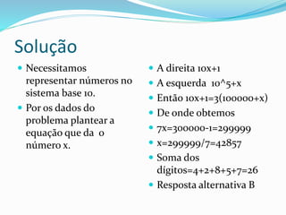 Solução
 Necessitamos
representar números no
sistema base 10.
 Por os dados do
problema plantear a
equação que da o
número x.
 A direita 10x+1
 A esquerda 10^5+x
 Então 10x+1=3(100000+x)
 De onde obtemos
 7x=300000-1=299999
 x=299999/7=42857
 Soma dos
dígitos=4+2+8+5+7=26
 Resposta alternativa B
 