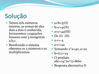 Solução
 Temos três números
inteiros, as somas de eles
dois a dois é conhecida,
formaremos 3 equações
lineares com 3 incógnitas
a,b,c.
 Resolvendo o sistema
obtemos os 3 números e os
multiplicamos.
 a+b=37(I)
 b+c=41(II)
 a+c=44(III)
 De (I) -(II)
 a-c=-4
 a+c=44
 Somando 2*a=40, a=20
 b=17,c=24
 O produto
abc=24*20*17=8160
 Resposta alternativa D
 