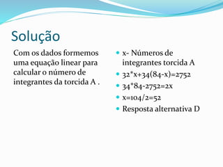 Solução
Com os dados formemos
uma equação linear para
calcular o número de
integrantes da torcida A .
 x- Números de
integrantes torcida A
 32*x+34(84-x)=2752
 34*84-2752=2x
 x=104/2=52
 Resposta alternativa D
 