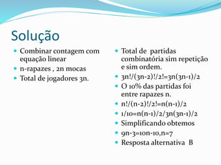 Solução
 Combinar contagem com
equação linear
 n-rapazes , 2n mocas
 Total de jogadores 3n.
 Total de partidas
combinatória sim repetição
e sim ordem.
 3n!/(3n-2)!/2!=3n(3n-1)/2
 O 10% das partidas foi
entre rapazes n.
 n!/(n-2)!/2!=n(n-1)/2
 1/10=n(n-1)/2/3n(3n-1)/2
 Simplificando obtemos
 9n-3=10n-10,n=7
 Resposta alternativa B
 