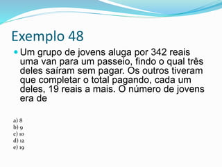 Exemplo 48
 Um grupo de jovens aluga por 342 reais
uma van para um passeio, findo o qual três
deles saíram sem pagar. Os outros tiveram
que completar o total pagando, cada um
deles, 19 reais a mais. O número de jovens
era de
a) 8
b) 9
c) 10
d) 12
e) 19
 