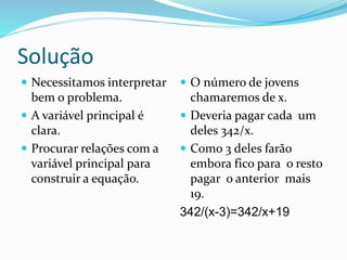 Solução
 Necessitamos interpretar
bem o problema.
 A variável principal é
clara.
 Procurar relações com a
variável principal para
construir a equação.
 O número de jovens
chamaremos de x.
 Deveria pagar cada um
deles 342/x.
 Como 3 deles farão
embora fico para o resto
pagar o anterior mais
19.
342/(x-3)=342/x+19
 