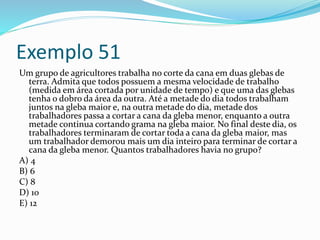 Exemplo 51
Um grupo de agricultores trabalha no corte da cana em duas glebas de
terra. Admita que todos possuem a mesma velocidade de trabalho
(medida em área cortada por unidade de tempo) e que uma das glebas
tenha o dobro da área da outra. Até a metade do dia todos trabalham
juntos na gleba maior e, na outra metade do dia, metade dos
trabalhadores passa a cortar a cana da gleba menor, enquanto a outra
metade continua cortando grama na gleba maior. No final deste dia, os
trabalhadores terminaram de cortar toda a cana da gleba maior, mas
um trabalhador demorou mais um dia inteiro para terminar de cortar a
cana da gleba menor. Quantos trabalhadores havia no grupo?
A) 4
B) 6
C) 8
D) 10
E) 12
 