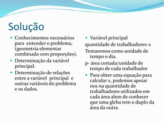 Solução
 Conhecimentos necessários
para entender o problema,
(geometria elementar
combinada com proporções).
 Determinação da variável
principal.
 Determinação de relações
entre a variável principal e
outras variáveis do problema
e os dados.
 Variável principal
quantidade de trabalhadores-x
Tomaremos como unidade de
tempo o dia.
p- área cortada/unidade de
tempo de cada trabalhador
 Para obter uma equação para
calcular x, podemos apoiar
nos na quantidade de
trabalhadores utilizados em
cada área alem de conhecer
que uma gleba tem o duplo da
área da outra.
 