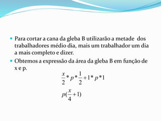  Para cortar a cana da gleba B utilizarão a metade dos
trabalhadores médio dia, mais um trabalhador um dia
a mais completo e dizer.
 Obtemos a expressão da área da gleba B em função de
x e p.
)1
4
(
1**1
2
1
**
2


x
p
pp
x
 