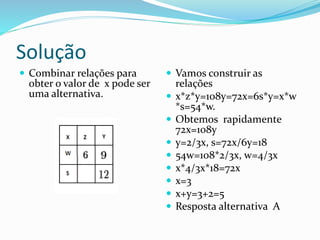Solução
 Combinar relações para
obter o valor de x pode ser
uma alternativa.
 Vamos construir as
relações
 x*z*y=108y=72x=6s*y=x*w
*s=54*w.
 Obtemos rapidamente
72x=108y
 y=2/3x, s=72x/6y=18
 54w=108*2/3x, w=4/3x
 x*4/3x*18=72x
 x=3
 x+y=3+2=5
 Resposta alternativa A
 