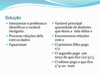 Solução
 Interpretar o problema e
identificar a variável
incógnita .
 Procurar relações dela
com os dados
 Equacionar
 Variável principal
quantidade de dinheiro
que deixo a mãe deles-x
 Encontremos relações
com x
 O primeiro filho pego
x/3
 O segundo pego um
terço do que fico (2x/3)/3
 O ultimo pego o que fico
5*4=20 reais
 