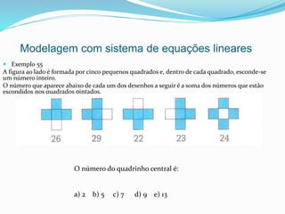  Exemplo 55
A figura ao lado é formada por cinco pequenos quadrados e, dentro de cada quadrado, esconde-se
um número inteiro.
O número que aparece abaixo de cada um dos desenhos a seguir é a soma dos números que estão
escondidos nos quadrados pintados.
Modelagem com sistema de equações lineares
O número do quadrinho central é:
a) 2 b) 5 c) 7 d) 9 e) 13
 