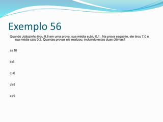 Exemplo 56
Quando Joãozinho tirou 9,8 em uma prova, sua média subiu 0,1 . Na prova seguinte, ele tirou 7,0 e
sua média caiu 0,2. Quantas provas ele realizou, incluindo estas duas últimas?
a) 10
b)5
c) 6
d) 8
e) 9
 